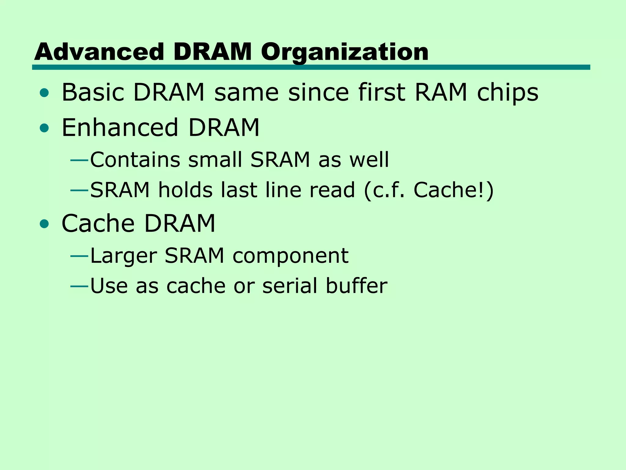 Advanced DRAM Organization
• Basic DRAM same since first RAM chips
• Enhanced DRAM
—Contains small SRAM as well
—SRAM holds last line read (c.f. Cache!)
• Cache DRAM
—Larger SRAM component
—Use as cache or serial buffer
 