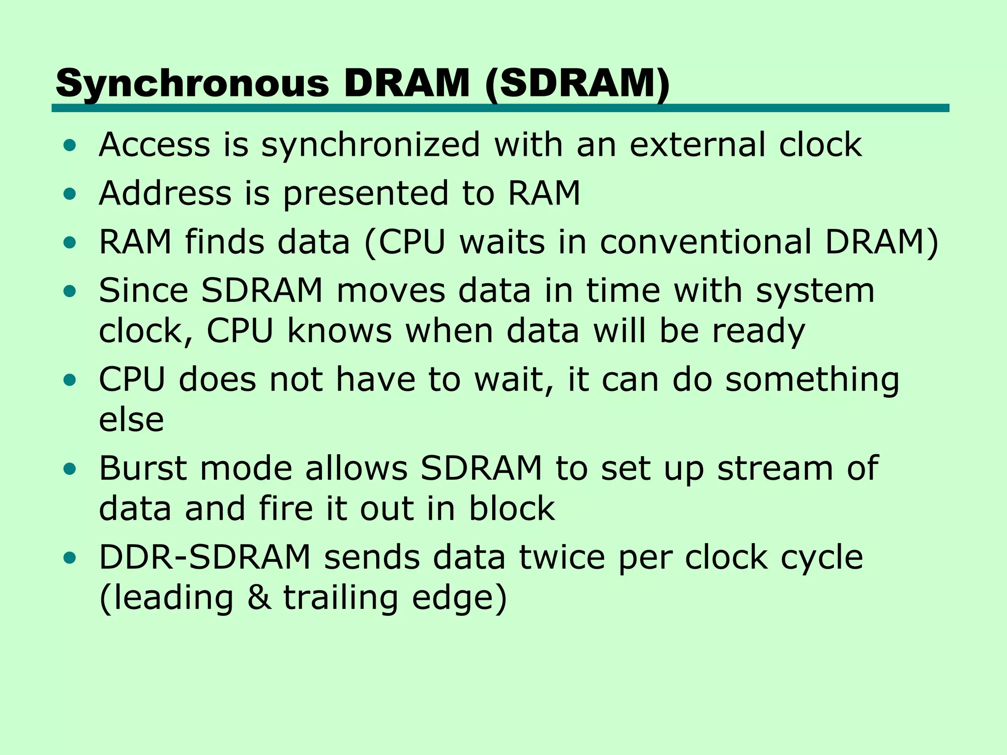 Synchronous DRAM (SDRAM)
• Access is synchronized with an external clock
• Address is presented to RAM
• RAM finds data (CPU waits in conventional DRAM)
• Since SDRAM moves data in time with system
clock, CPU knows when data will be ready
• CPU does not have to wait, it can do something
else
• Burst mode allows SDRAM to set up stream of
data and fire it out in block
• DDR-SDRAM sends data twice per clock cycle
(leading & trailing edge)
 