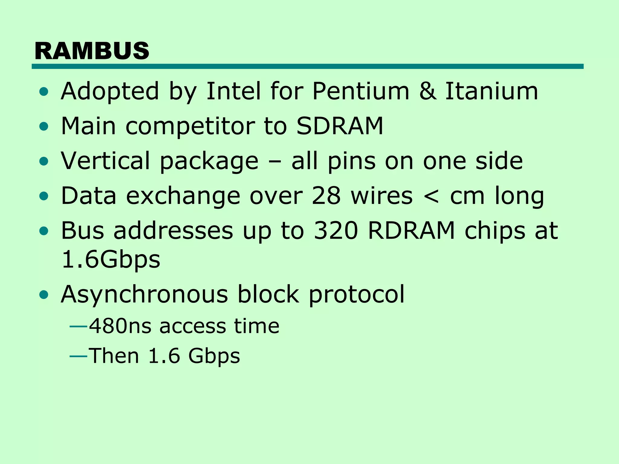 RAMBUS
• Adopted by Intel for Pentium & Itanium
• Main competitor to SDRAM
• Vertical package – all pins on one side
• Data exchange over 28 wires < cm long
• Bus addresses up to 320 RDRAM chips at
1.6Gbps
• Asynchronous block protocol
—480ns access time
—Then 1.6 Gbps
 
