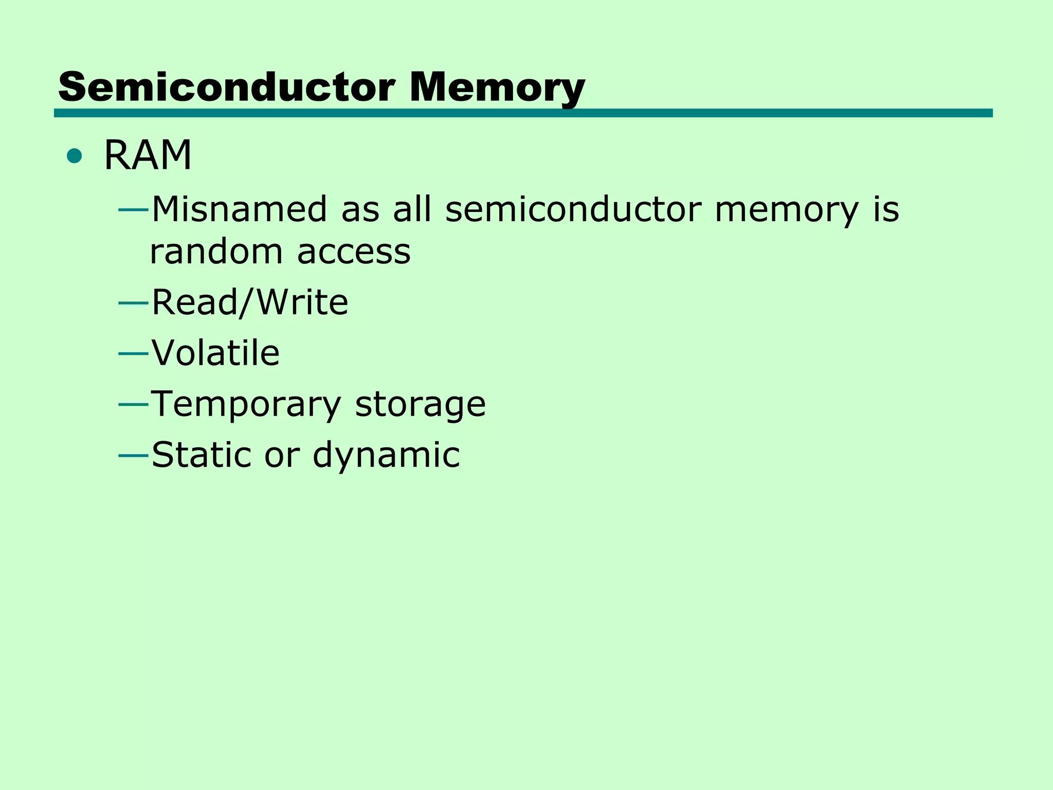 Semiconductor Memory
• RAM
—Misnamed as all semiconductor memory is
random access
—Read/Write
—Volatile
—Temporary storage
—Static or dynamic
 