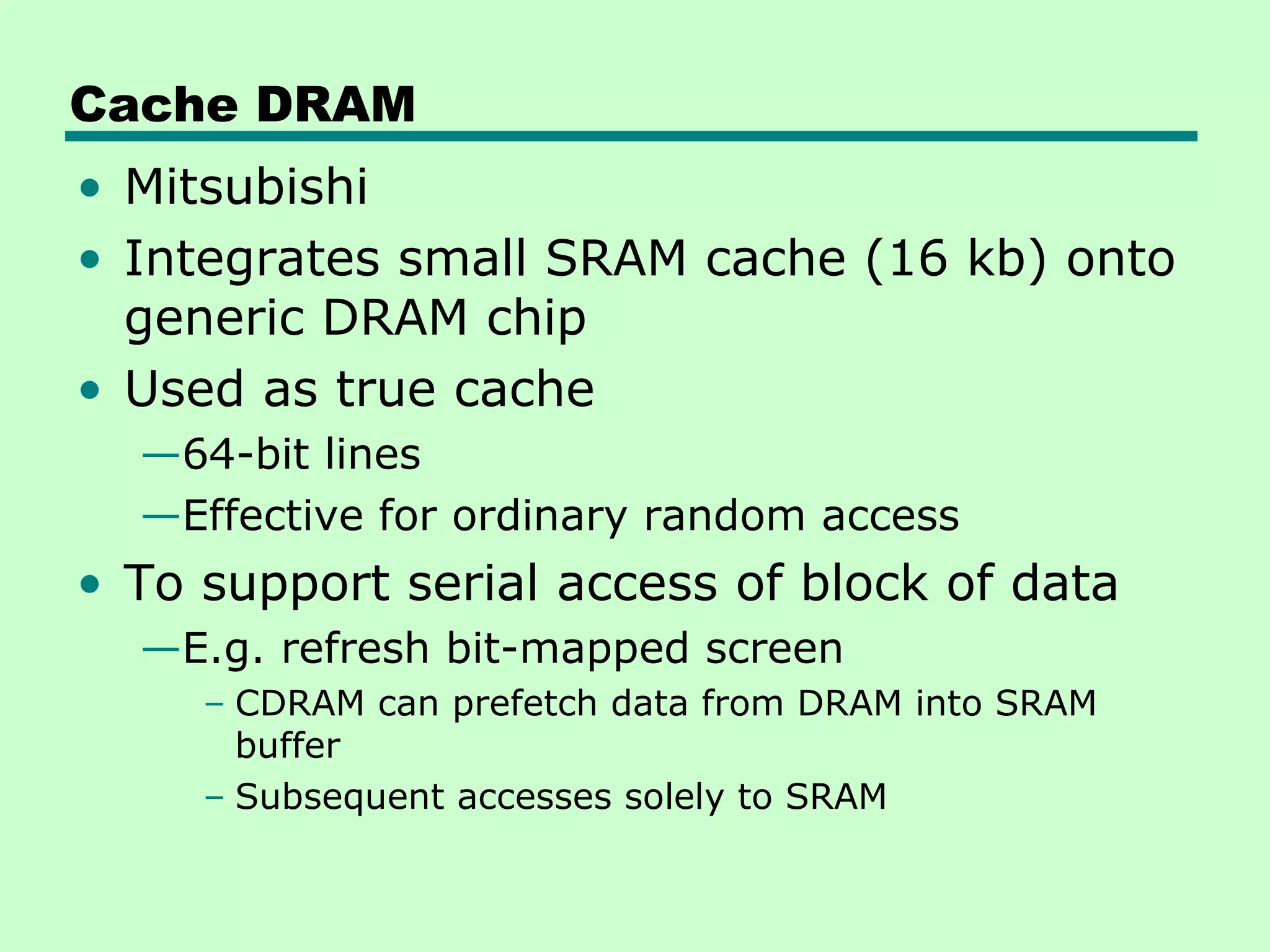 Cache DRAM
• Mitsubishi
• Integrates small SRAM cache (16 kb) onto
generic DRAM chip
• Used as true cache
—64-bit lines
—Effective for ordinary random access
• To support serial access of block of data
—E.g. refresh bit-mapped screen
– CDRAM can prefetch data from DRAM into SRAM
buffer
– Subsequent accesses solely to SRAM
 