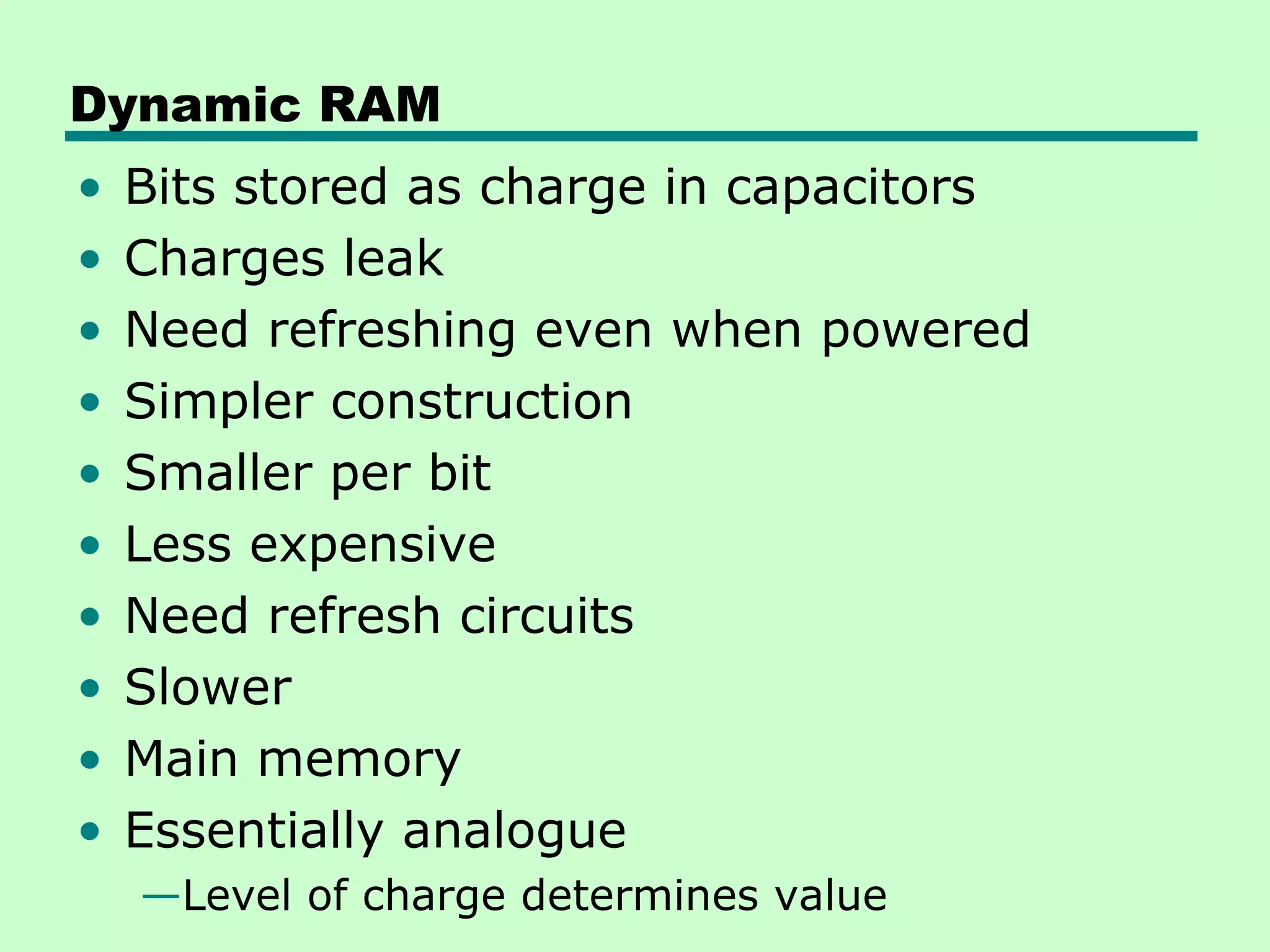 Dynamic RAM
• Bits stored as charge in capacitors
• Charges leak
• Need refreshing even when powered
• Simpler construction
• Smaller per bit
• Less expensive
• Need refresh circuits
• Slower
• Main memory
• Essentially analogue
—Level of charge determines value
 
