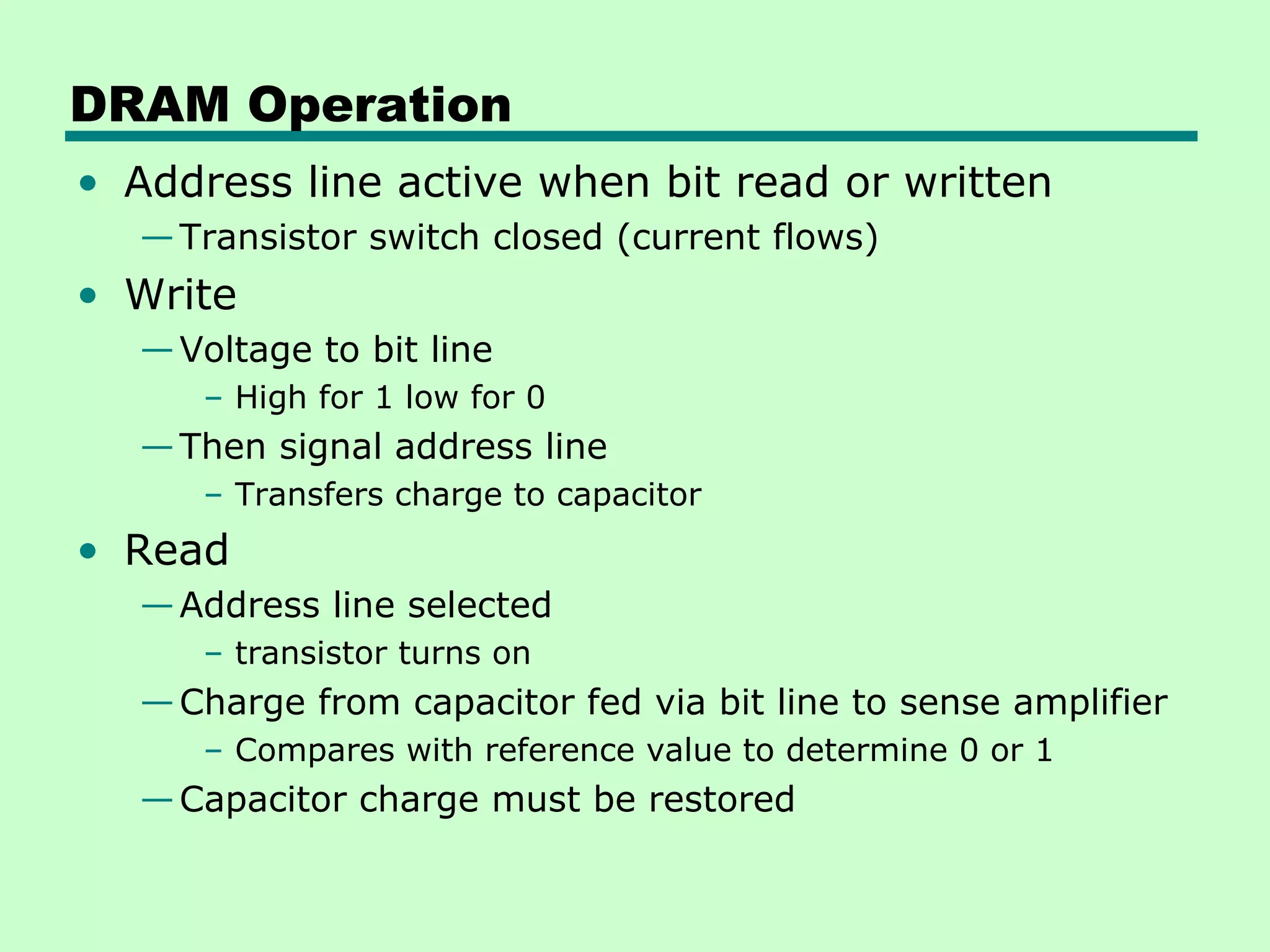 DRAM Operation
• Address line active when bit read or written
—Transistor switch closed (current flows)
• Write
—Voltage to bit line
– High for 1 low for 0
—Then signal address line
– Transfers charge to capacitor
• Read
—Address line selected
– transistor turns on
—Charge from capacitor fed via bit line to sense amplifier
– Compares with reference value to determine 0 or 1
—Capacitor charge must be restored
 