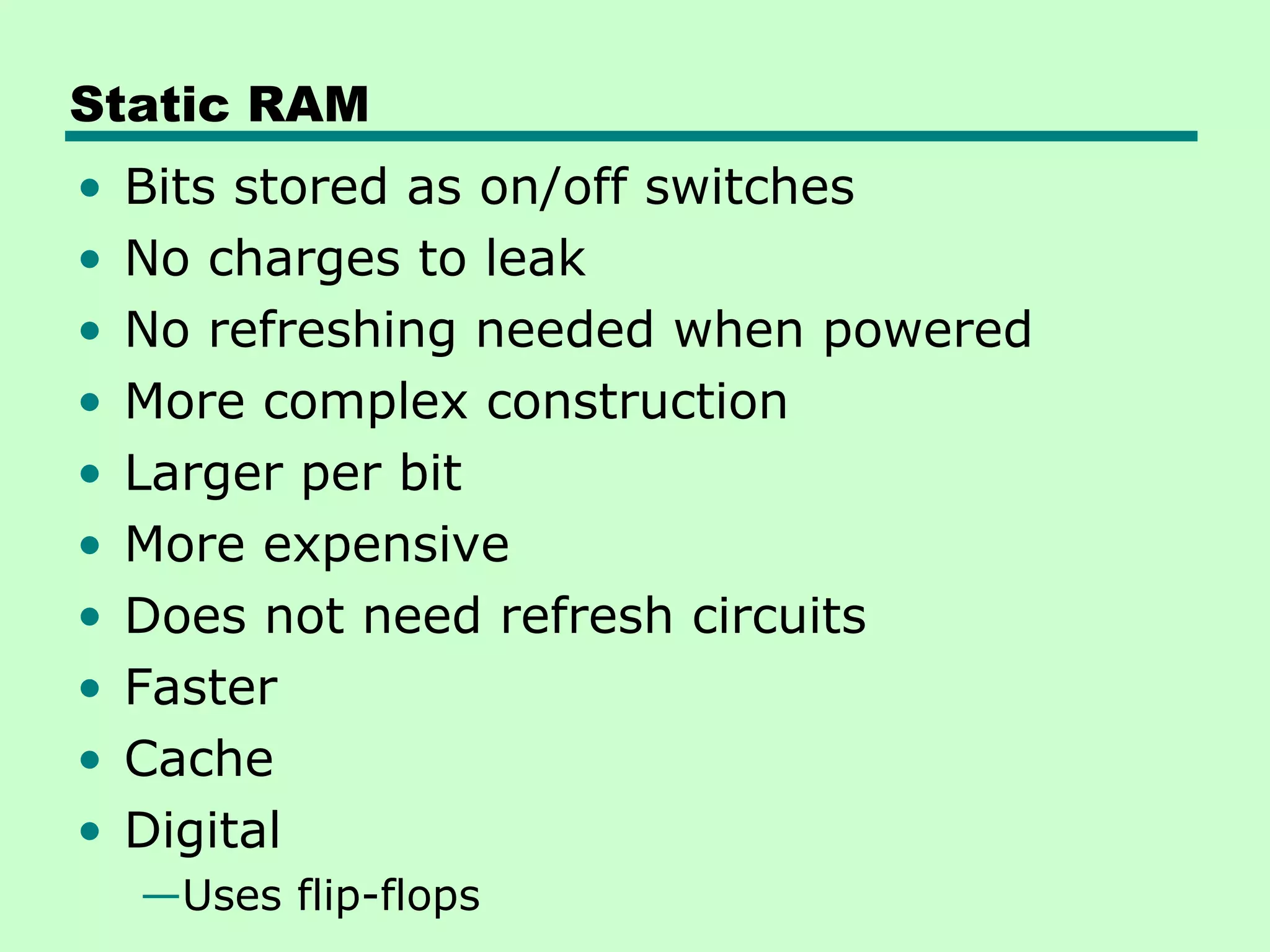 Static RAM
• Bits stored as on/off switches
• No charges to leak
• No refreshing needed when powered
• More complex construction
• Larger per bit
• More expensive
• Does not need refresh circuits
• Faster
• Cache
• Digital
—Uses flip-flops
 