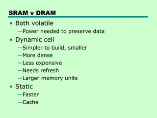 SRAM v DRAM
• Both volatile
—Power needed to preserve data
• Dynamic cell
—Simpler to build, smaller
—More dense
—Less expensive
—Needs refresh
—Larger memory units
• Static
—Faster
—Cache
 