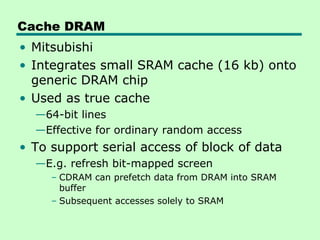 Cache DRAM
• Mitsubishi
• Integrates small SRAM cache (16 kb) onto
generic DRAM chip
• Used as true cache
—64-bit lines
—Effective for ordinary random access
• To support serial access of block of data
—E.g. refresh bit-mapped screen
– CDRAM can prefetch data from DRAM into SRAM
buffer
– Subsequent accesses solely to SRAM
 