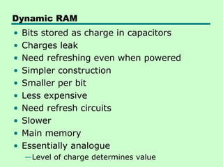Dynamic RAM
• Bits stored as charge in capacitors
• Charges leak
• Need refreshing even when powered
• Simpler construction
• Smaller per bit
• Less expensive
• Need refresh circuits
• Slower
• Main memory
• Essentially analogue
—Level of charge determines value
 