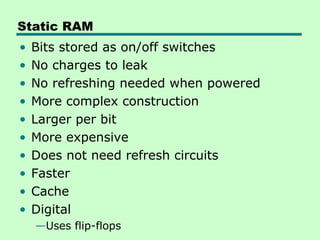 Static RAM
• Bits stored as on/off switches
• No charges to leak
• No refreshing needed when powered
• More complex construction
• Larger per bit
• More expensive
• Does not need refresh circuits
• Faster
• Cache
• Digital
—Uses flip-flops
 