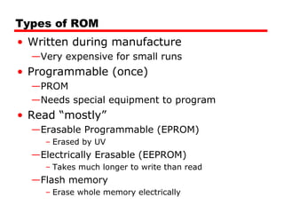 Types of ROM
• Written during manufacture
—Very expensive for small runs
• Programmable (once)
—PROM
—Needs special equipment to program
• Read “mostly”
—Erasable Programmable (EPROM)
– Erased by UV
—Electrically Erasable (EEPROM)
– Takes much longer to write than read
—Flash memory
– Erase whole memory electrically
 