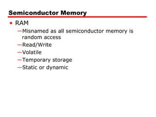 Semiconductor Memory
• RAM
—Misnamed as all semiconductor memory is
random access
—Read/Write
—Volatile
—Temporary storage
—Static or dynamic
 