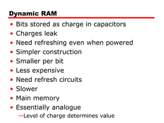 Dynamic RAM
• Bits stored as charge in capacitors
• Charges leak
• Need refreshing even when powered
• Simpler construction
• Smaller per bit
• Less expensive
• Need refresh circuits
• Slower
• Main memory
• Essentially analogue
—Level of charge determines value
 