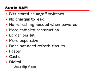 Static RAM
• Bits stored as on/off switches
• No charges to leak
• No refreshing needed when powered
• More complex construction
• Larger per bit
• More expensive
• Does not need refresh circuits
• Faster
• Cache
• Digital
—Uses flip-flops
 