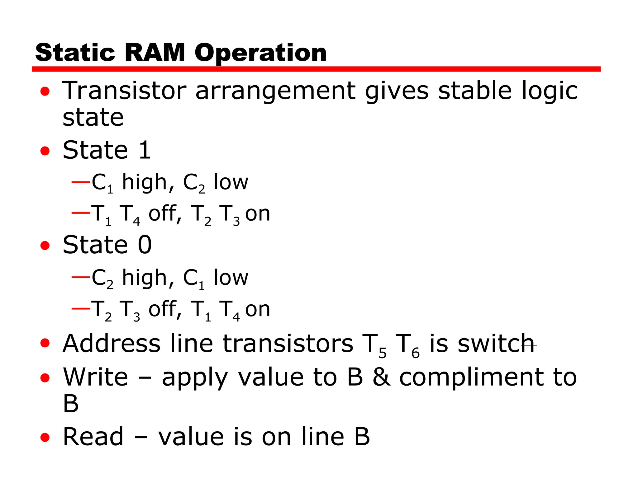 Static RAM Operation
• Transistor arrangement gives stable logic
state
• State 1
—C1 high, C2 low
—T1 T4 off, T2 T3 on
• State 0
—C2 high, C1 low
—T2 T3 off, T1 T4 on
• Address line transistors T5 T6 is switch
• Write – apply value to B & compliment to
B
• Read – value is on line B
 