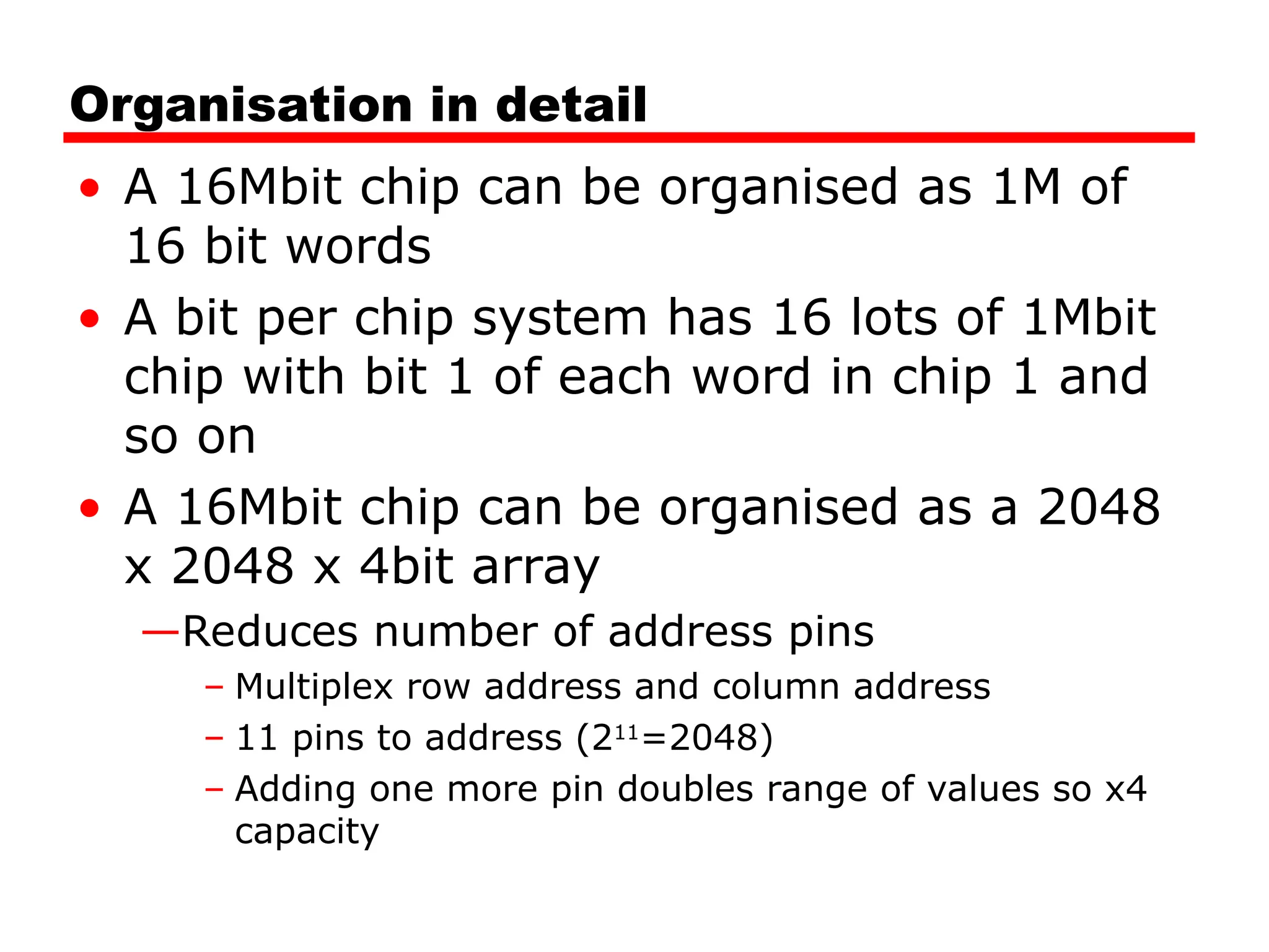 Organisation in detail
• A 16Mbit chip can be organised as 1M of
16 bit words
• A bit per chip system has 16 lots of 1Mbit
chip with bit 1 of each word in chip 1 and
so on
• A 16Mbit chip can be organised as a 2048
x 2048 x 4bit array
—Reduces number of address pins
– Multiplex row address and column address
– 11 pins to address (211
=2048)
– Adding one more pin doubles range of values so x4
capacity
 