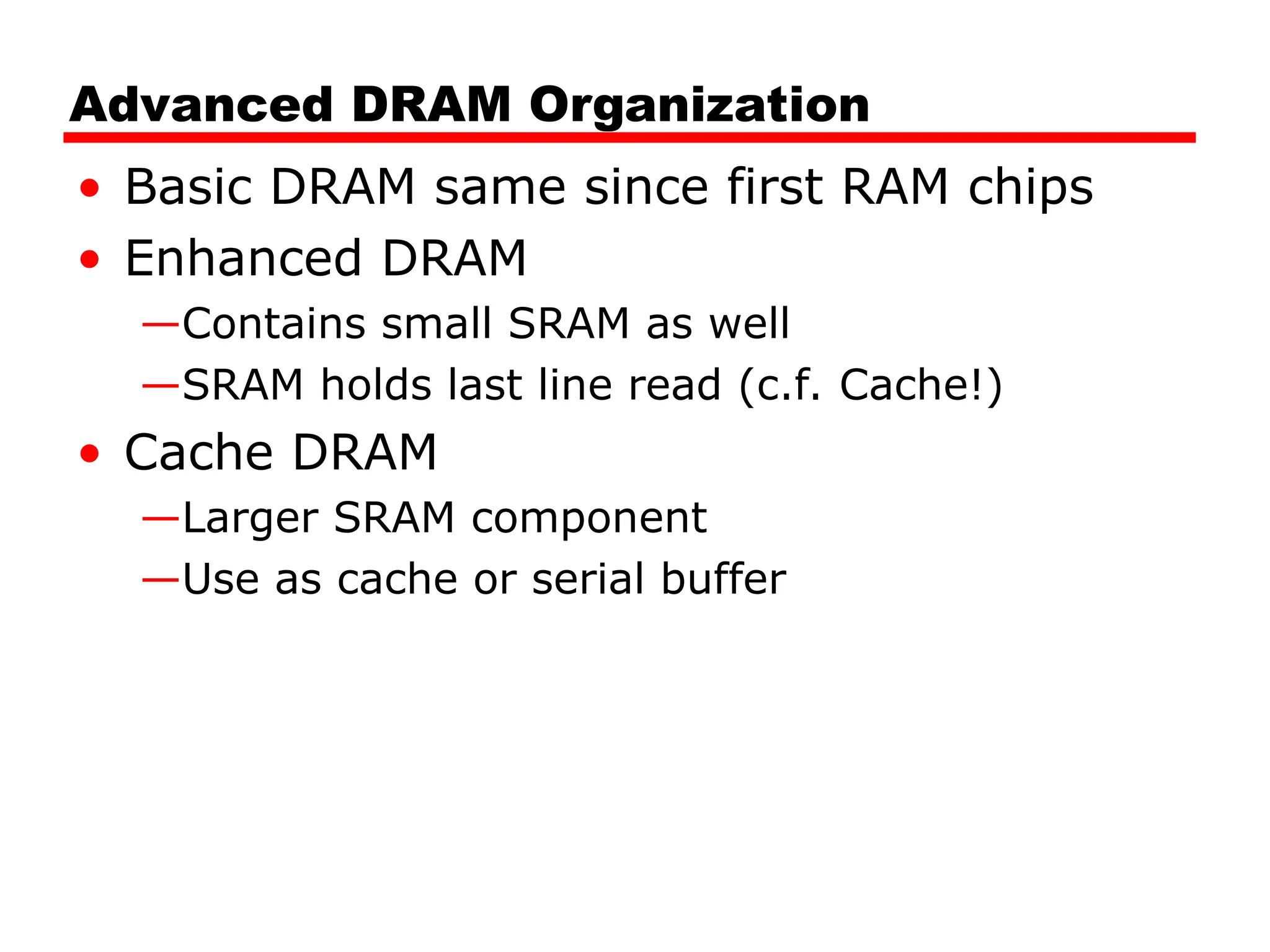 Advanced DRAM Organization
• Basic DRAM same since first RAM chips
• Enhanced DRAM
—Contains small SRAM as well
—SRAM holds last line read (c.f. Cache!)
• Cache DRAM
—Larger SRAM component
—Use as cache or serial buffer
 