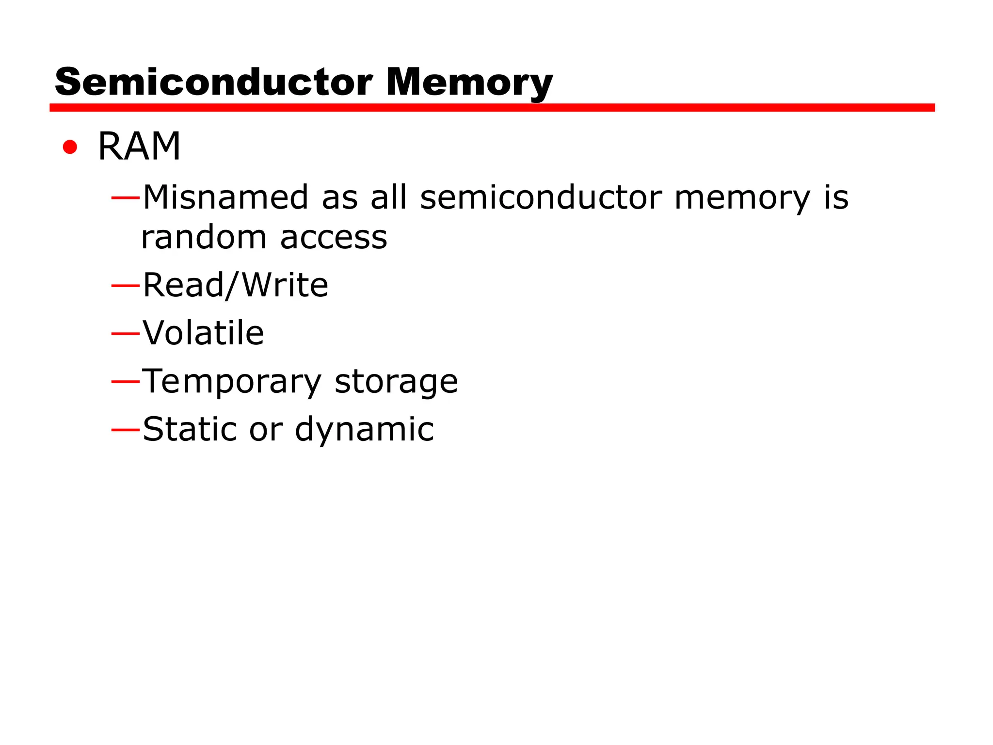 Semiconductor Memory
• RAM
—Misnamed as all semiconductor memory is
random access
—Read/Write
—Volatile
—Temporary storage
—Static or dynamic
 