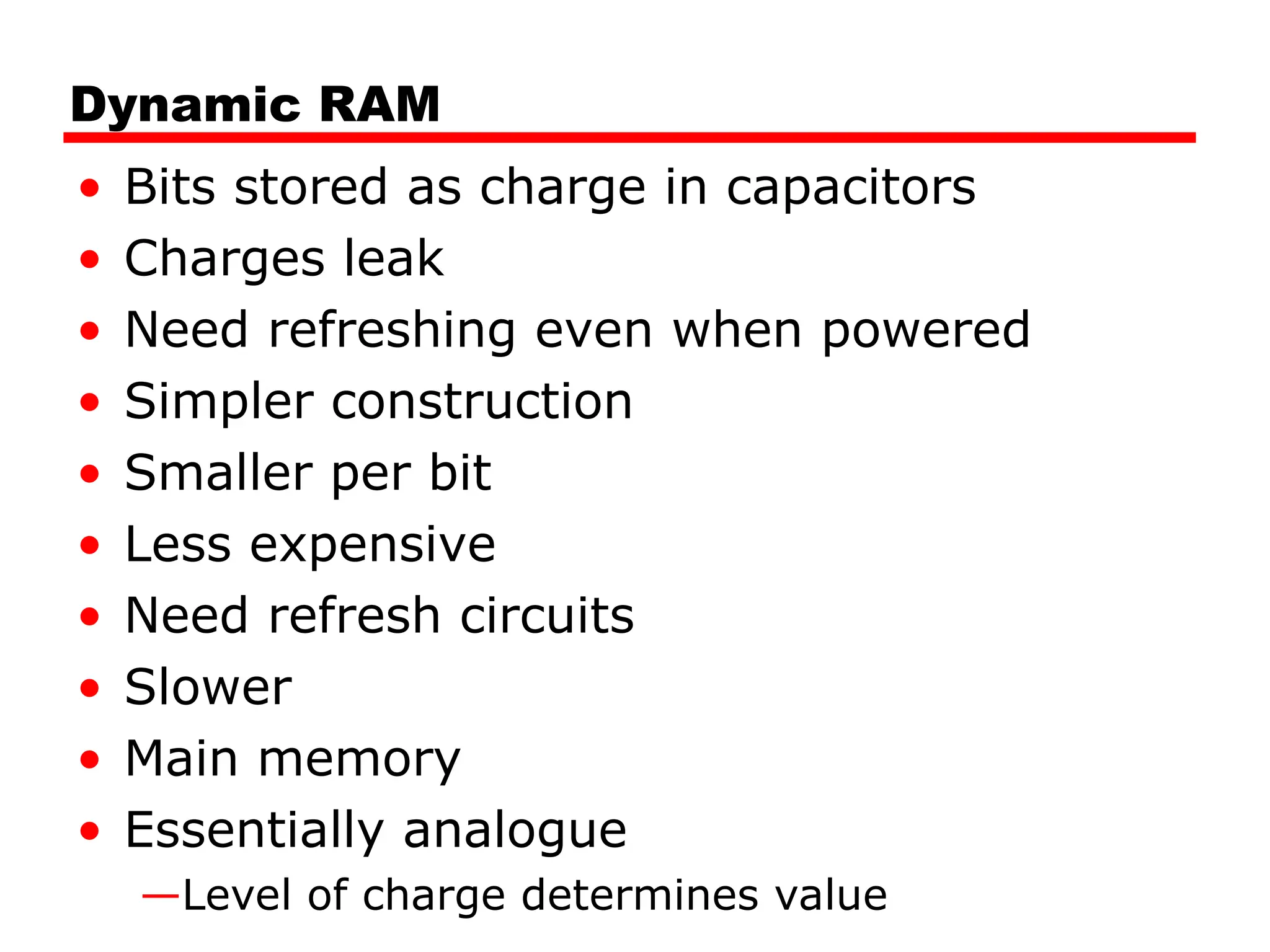 Dynamic RAM
• Bits stored as charge in capacitors
• Charges leak
• Need refreshing even when powered
• Simpler construction
• Smaller per bit
• Less expensive
• Need refresh circuits
• Slower
• Main memory
• Essentially analogue
—Level of charge determines value
 