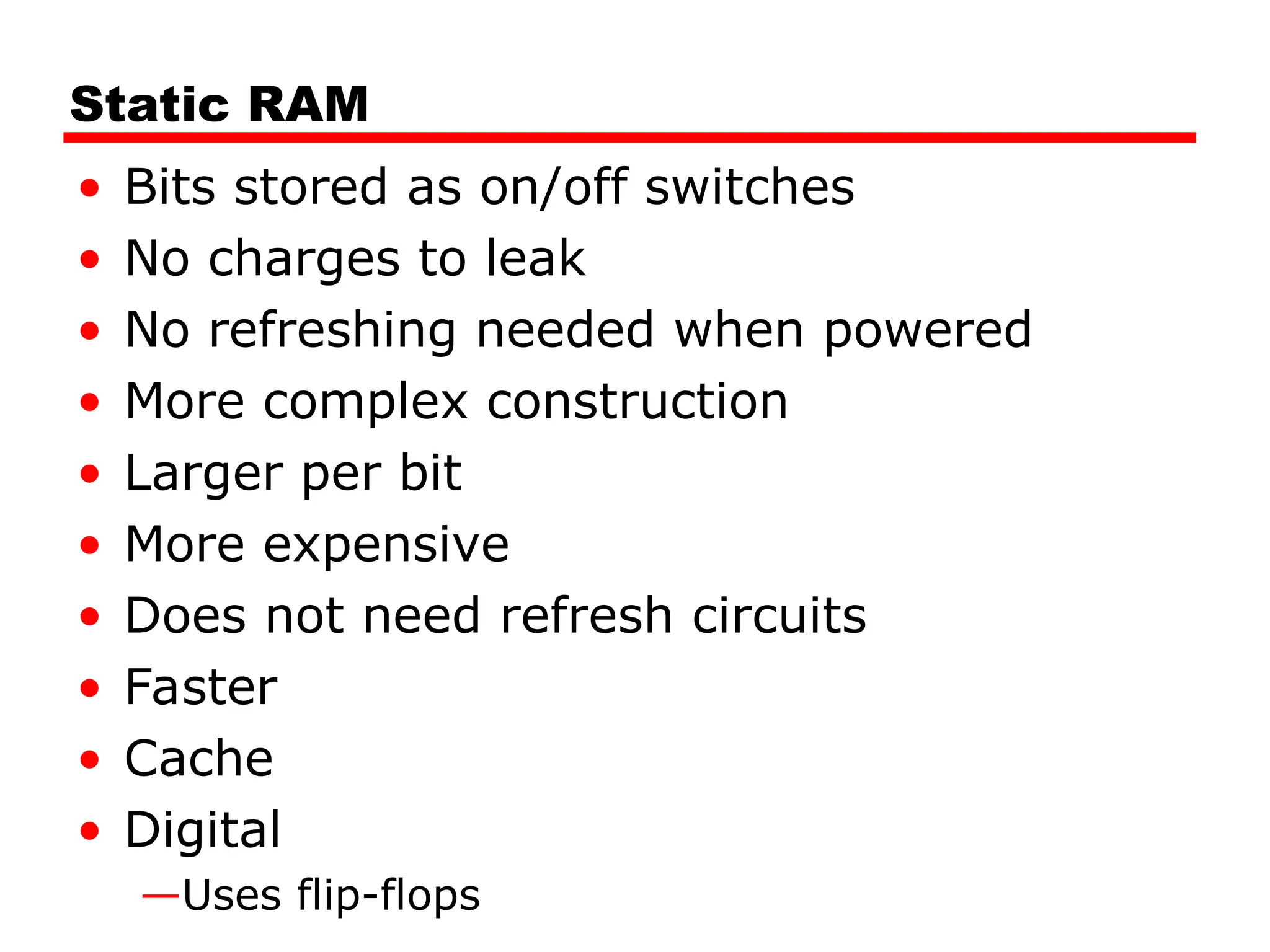 Static RAM
• Bits stored as on/off switches
• No charges to leak
• No refreshing needed when powered
• More complex construction
• Larger per bit
• More expensive
• Does not need refresh circuits
• Faster
• Cache
• Digital
—Uses flip-flops
 