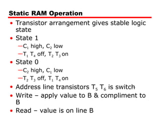 Static RAM Operation
• Transistor arrangement gives stable logic
state
• State 1
—C1 high, C2 low
—T1 T4 off, T2 T3 on
• State 0
—C2 high, C1 low
—T2 T3 off, T1 T4 on
• Address line transistors T5 T6 is switch
• Write – apply value to B & compliment to
B
• Read – value is on line B
 