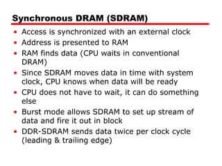 Synchronous DRAM (SDRAM)
• Access is synchronized with an external clock
• Address is presented to RAM
• RAM finds data (CPU waits in conventional
DRAM)
• Since SDRAM moves data in time with system
clock, CPU knows when data will be ready
• CPU does not have to wait, it can do something
else
• Burst mode allows SDRAM to set up stream of
data and fire it out in block
• DDR-SDRAM sends data twice per clock cycle
(leading & trailing edge)
 