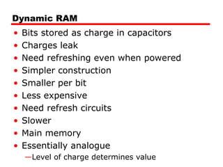 Dynamic RAM
• Bits stored as charge in capacitors
• Charges leak
• Need refreshing even when powered
• Simpler construction
• Smaller per bit
• Less expensive
• Need refresh circuits
• Slower
• Main memory
• Essentially analogue
—Level of charge determines value
 