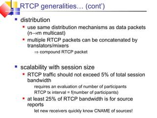 RTCP generalities… (cont’)
 distribution
 use same distribution mechanisms as data packets
(n→m multicast)
 multiple RTCP packets can be concatenated by
translators/mixers
⇒ compound RTCP packet
 scalability with session size
 RTCP traffic should not exceed 5% of total session
bandwidth
requires an evaluation of number of participants
RTCP tx interval = f(number of participants)
 at least 25% of RTCP bandwidth is for source
reports
let new receivers quickly know CNAME of sources!
 