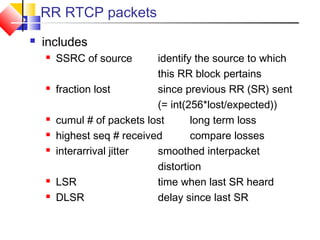 RR RTCP packets
 includes
 SSRC of source identify the source to which
this RR block pertains
 fraction lost since previous RR (SR) sent
(= int(256*lost/expected))
 cumul # of packets lost long term loss
 highest seq # received compare losses
 interarrival jitter smoothed interpacket
distortion
 LSR time when last SR heard
 DLSR delay since last SR
 