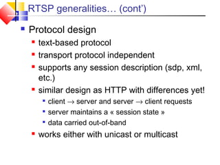 RTSP generalities… (cont’)
 Protocol design
 text-based protocol
 transport protocol independent
 supports any session description (sdp, xml,
etc.)
 similar design as HTTP with differences yet!

client → server and server → client requests

server maintains a « session state »

data carried out-of-band
 works either with unicast or multicast
 