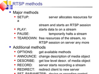 RTSP methods
 Major methods
 SETUP: server allocates resources for
a
stream and starts an RTSP session
 PLAY: starts data tx on a stream
 PAUSE: temporarily halts a stream
 TEARDOWN: free resources of the stream, no
RTSP session on server any more
 Additional methods
 OPTIONS: get available methods
 ANNOUNCE: change description of media object
 DESCRIBE: get low level descr. of media object
 RECORD: server starts recording a stream
 REDIRECT: redirect client to new server
 