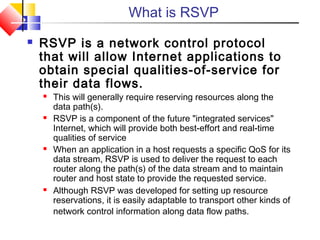What is RSVP
 RSVP is a network control protocol
that will allow Internet applications to
obtain special qualities-of-service for
their data flows.
 This will generally require reserving resources along the
data path(s).
 RSVP is a component of the future "integrated services"
Internet, which will provide both best-effort and real-time
qualities of service
 When an application in a host requests a specific QoS for its
data stream, RSVP is used to deliver the request to each
router along the path(s) of the data stream and to maintain
router and host state to provide the requested service.
 Although RSVP was developed for setting up resource
reservations, it is easily adaptable to transport other kinds of
network control information along data flow paths.
 