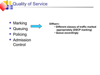 Quality of Service
 Marking
 Queuing
 Policing
 Admission
Control
Diffserv:
• Different classes of traffic marked
appropriately (DSCP marking)
• Queue accordingly
 