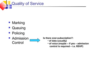 Quality of Service
 Marking
 Queuing
 Policing
 Admission
Control
Is there over-subscription?:
• of data (usually)
• of voice (maybe – if yes – admission
control is required – i.e. RSVP)
 