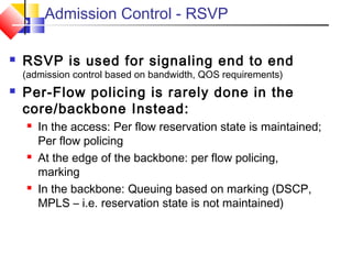 Admission Control - RSVP
 RSVP is used for signaling end to end
(admission control based on bandwidth, QOS requirements)
 Per-Flow policing is rarely done in the
core/backbone Instead:
 In the access: Per flow reservation state is maintained;
Per flow policing
 At the edge of the backbone: per flow policing,
marking
 In the backbone: Queuing based on marking (DSCP,
MPLS – i.e. reservation state is not maintained)
 