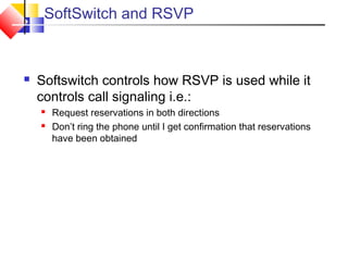 SoftSwitch and RSVP
 Softswitch controls how RSVP is used while it
controls call signaling i.e.:
 Request reservations in both directions
 Don’t ring the phone until I get confirmation that reservations
have been obtained
 