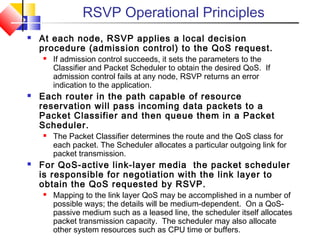 RSVP Operational Principles
 At each node, RSVP applies a local decision
procedure (admission control) to the QoS request.
 If admission control succeeds, it sets the parameters to the
Classifier and Packet Scheduler to obtain the desired QoS. If
admission control fails at any node, RSVP returns an error
indication to the application.
 Each router in the path capable of resource
reservation will pass incoming data packets to a
Packet Classifier and then queue them in a Packet
Scheduler.
 The Packet Classifier determines the route and the QoS class for
each packet. The Scheduler allocates a particular outgoing link for
packet transmission.
 For QoS-active link-layer media the packet scheduler
is responsible for negotiation with the link layer to
obtain the QoS requested by RSVP.
 Mapping to the link layer QoS may be accomplished in a number of
possible ways; the details will be medium-dependent. On a QoS-
passive medium such as a leased line, the scheduler itself allocates
packet transmission capacity. The scheduler may also allocate
other system resources such as CPU time or buffers.
 