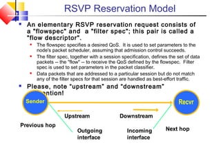 RSVP Reservation Model
 An elementary RSVP reservation request consists of
a "flowspec" and a "filter spec"; this pair is called a
"flow descriptor".
 The flowspec specifies a desired QoS. It is used to set parameters to the
node's packet scheduler, assuming that admission control succeeds.
 The filter spec, together with a session specification, defines the set of data
packets -- the "flow" -- to receive the QoS defined by the flowspec. Filter
spec is used to set parameters in the packet classifier.
 Data packets that are addressed to a particular session but do not match
any of the filter specs for that session are handled as best-effort traffic.
 Please, note “upstream” and “downstream”
convention!
Downstream
Incoming
interface
Next hop
Recvr
Outgoing
interface
Upstream
Previous hop
Sender
 