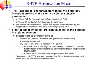 RSVP Reservation Model
 The flowspec in a reservation request will generally
include a service class and two sets of numeric
parameters:
 an "Rspec" (R for `reserve') that defines the desired QoS,
 a "Tspec" (T for `traffic') that describes the data flow.
 The formats and contents of Tspecs and Rspecs are determined by the
integrated service model, and are generally opaque to RSVP.
 Filter specs may select arbitrary subsets of the packets
in a given session.
 Subsets might be defined in terms of

senders (i.e., sender IP address and generalized source port),

a higher-level protocol

any fields in any protocol headers in the packet.
 Example: filter specs might be used to select different subflows in a
hierarchically-encoded signal by selecting on fields in an application-
layer header.
 Current RSVP software does not yet support this option.
 Because the UDP/TCP port numbers are used for packet classification, each
router must be able to examine these fields.
 