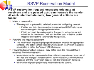 RSVP Reservation Model
 RSVP reservation request messages originate at
receivers and are passed upstream towards the sender.
At each intermediate node, two general actions are
taken:
 Make a reservation

The request is passed to admission control and policy control.
 If either test fails, the reservation is rejected and RSVP returns an
error message to the appropriate receiver.
 If both succeed, the node uses the flowspec to set up the packet
scheduler for the desired QoS and the filter spec to set the packet
classifier to select the appropriate data packets.
 Forward the request upstream

The reservation request is propagated upstream towards the appropriate
senders. The set of sender hosts to which a given reservation request is
propagated is called the "scope" of that request.
 Forwarded reservation request may differ from the request that it
received from downstream:

reservations for the same sender from different downstream branches of
the tree are "merged" as reservations travel upstream; a node forwards
upstream only the reservation request with the "maximum" flowspec.

reservation might be purposefully modified by traffic control.
 