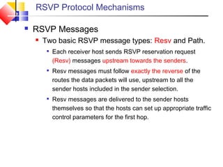 RSVP Protocol Mechanisms
 RSVP Messages
 Two basic RSVP message types: Resv and Path.

Each receiver host sends RSVP reservation request
(Resv) messages upstream towards the senders.

Resv messages must follow exactly the reverse of the
routes the data packets will use, upstream to all the
sender hosts included in the sender selection.

Resv messages are delivered to the sender hosts
themselves so that the hosts can set up appropriate traffic
control parameters for the first hop.
 