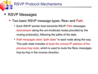 RSVP Protocol Mechanisms
 RSVP Messages
 Two basic RSVP message types: Resv and Path.

Each RSVP sender host transmits RSVP Path messages
downstream along the uni-/multicast routes provided by the
routing protocol(s), following the paths of the data.

Path messages store "path state" in each node along the way.
This path state includes at least the unicast IP address of the
previous hop node, which is used to route the Resv messages
hop-by-hop in the reverse direction.
 