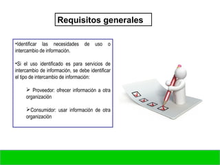Requisitos generales
•Identificar las necesidades de uso o
intercambio de información.
•Si el uso identificado es para servicios de
intercambio de información, se debe identificar
el tipo de intercambio de información:
 Proveedor: ofrecer información a otra
organización
Consumidor: usar información de otra
organización
 