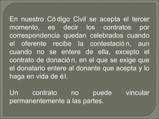 En nuestro Có digo Civil se acepta el tercer
momento, es decir los contratos por
correspondencia quedan celebrados cuando
el oferente recibe la contestació n, aun
cuando no se entere de ella, excepto el
contrato de donació n, en el que se exige que
el donatario entere al donante que acepta y lo
haga en vida de él.
Un contrato no puede vincular
permanentemente a las partes.
 