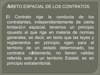 ÁMBITO ESPACIAL DE LOS CONTRATOS.
El Contrato rige la conducta de los
contratantes, independientemente de cierta
limitació n espacial, tenemos un principio
opuesto al que rige en materia de normas
generales, es decir, en tanto que las leyes y
reglamentos en principio rigen para el
territorio de un estado determinado, los
contratos válidamente, no tienen validez
referida solo a un territorio Estatal, es en
principio extraterritorial.
 