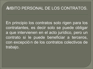 ÁMBITO PERSONAL DE LOS CONTRATOS.
En principio los contratos solo rigen para los
contratantes, es decir solo se puede obligar
a que intervienen en el acto jurídico, pero un
contrato si le puede beneficiar a terceros,
con excepció n de los contratos colectivos de
trabajo.
 