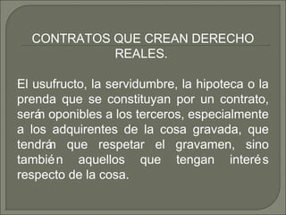 CONTRATOS QUE CREAN DERECHO
REALES.
El usufructo, la servidumbre, la hipoteca o la
prenda que se constituyan por un contrato,
serán oponibles a los terceros, especialmente
a los adquirentes de la cosa gravada, que
tendrán que respetar el gravamen, sino
también aquellos que tengan interés
respecto de la cosa.
 