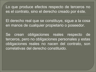 Lo que produce efectos respecto de terceros no
es el contrato, sino el derecho creado por éste.
El derecho real que se constituye, sigue a la cosa
en manos de cualquier propietario o poseedor.
Se crean obligaciones reales respecto de
terceros, pero no obligaciones personales y estas
obligaciones reales no nacen del contrato, son
correlativas del derecho constituido.
 