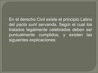  En el derecho Civil existe el principio Latino
del pacta sunt servanda, Según el cual los
tratados legalmente celebrados deben ser
puntualmente cumplidos; y existen las
siguientes explicaciones:
 