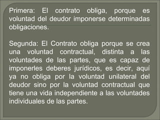 Primera: El contrato obliga, porque es
voluntad del deudor imponerse determinadas
obligaciones.
Segunda: El Contrato obliga porque se crea
una voluntad contractual, distinta a las
voluntades de las partes, que es capaz de
imponerles deberes jurídicos, es decir, aquí
ya no obliga por la voluntad unilateral del
deudor sino por la voluntad contractual que
tiene una vida independiente a las voluntades
individuales de las partes.
 