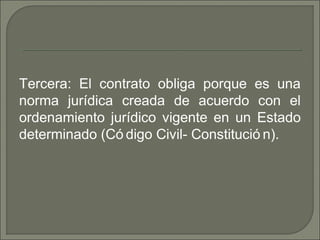 Tercera: El contrato obliga porque es una
norma jurídica creada de acuerdo con el
ordenamiento jurídico vigente en un Estado
determinado (Có digo Civil- Constitució n).
 