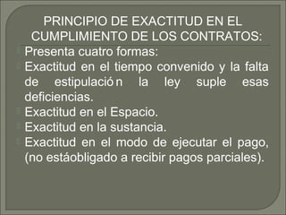 PRINCIPIO DE EXACTITUD EN EL
CUMPLIMIENTO DE LOS CONTRATOS:
 Presenta cuatro formas:
 Exactitud en el tiempo convenido y la falta
de estipulació n la ley suple esas
deficiencias.
 Exactitud en el Espacio.
 Exactitud en la sustancia.
 Exactitud en el modo de ejecutar el pago,
(no estáobligado a recibir pagos parciales).
 